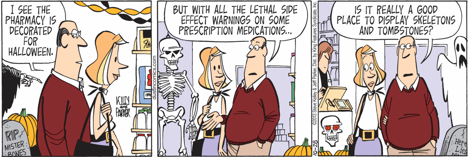 Publication OCR: I SEE THE PHARMACY IS DECORATED FOR HALLOWEEN. BUT WITH ALL THE LETHAL SIDE EFFECT WARNINGS ON SOME PRESCRIPTION MEDICATIONS... IS IT REALLY A GOOD PLACE TO DISPLAY SKELETONS AND TOMBSTONES? RIP MISTER BONES Herd I SEE THE PHARMACY IS DECORATED FOR HALLOWEEN. BUT WITH ALL THE LETHAL SIDE EFFECT WARNINGS ON SOME PRESCRIPTION MEDICATIONS... IS IT REALLY A GOOD PLACE TO DISPLAY SKELETONS AND TOMBSTONES? RIP MISTER BONES Herd