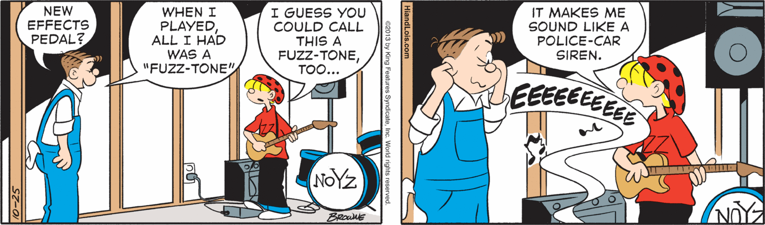 Conversation OCR: NEW EFFECTS PEDAL? WHEN I PLAYEDALL I HAD WAS A I GUESS YOU COULD CALL THIS A FUZZ-TONETOO... IT MAKES ME SOUND LIKE A POLICE-CAR SIREN. "FUZZ-TONE" EEEEEEEEEE NOYZ BRowE HiandLois.com c2013 by King Features SyndicateInc. World rights reserved. NEW EFFECTS PEDAL? WHEN I PLAYEDALL I HAD WAS A I GUESS YOU COULD CALL THIS A FUZZ-TONETOO... IT MAKES ME SOUND LIKE A POLICE-CAR SIREN. "FUZZ-TONE" EEEEEEEEEE NOYZ BRowE HiandLois.com c2013 by King Features SyndicateInc. World rights reserved.