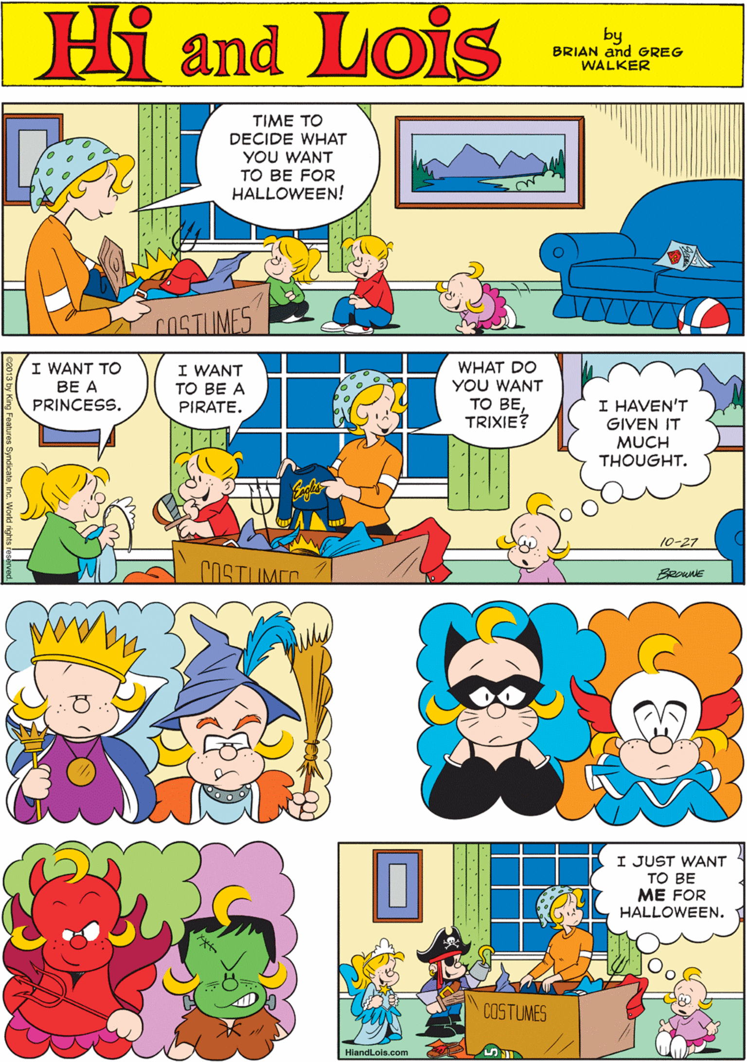 Art OCR: Hi Lois TIME TO DECIDE WHAT YOU WANT TO BE FOR HALLOWEEN! amd! by BRIAN and GREG WALKER COSTUMES www I WANT TO I WANT TO BE A WHAT DO YOU WANT ?? B?TRIXIE? BE A PRINCESS. I HAVEN'T PIRATE. GIVEN IT MUCH THOUGHT. 10-27 COSTUMEO BRoue I JUST WANT TO BE ME FOR HALLOWEEN. COSTUMES HiandLois.com Hi Lois TIME TO DECIDE WHAT YOU WANT TO BE FOR HALLOWEEN! amd! by BRIAN and GREG WALKER COSTUMES www I WANT TO I WANT TO BE A WHAT DO YOU WANT ?? B?TRIXIE? BE A PRINCESS. I HAVEN'T PIRATE. GIVEN IT MUCH THOUGHT. 10-27 COSTUMEO BRoue I JUST WANT TO BE ME FOR HALLOWEEN. COSTUMES HiandLois.com