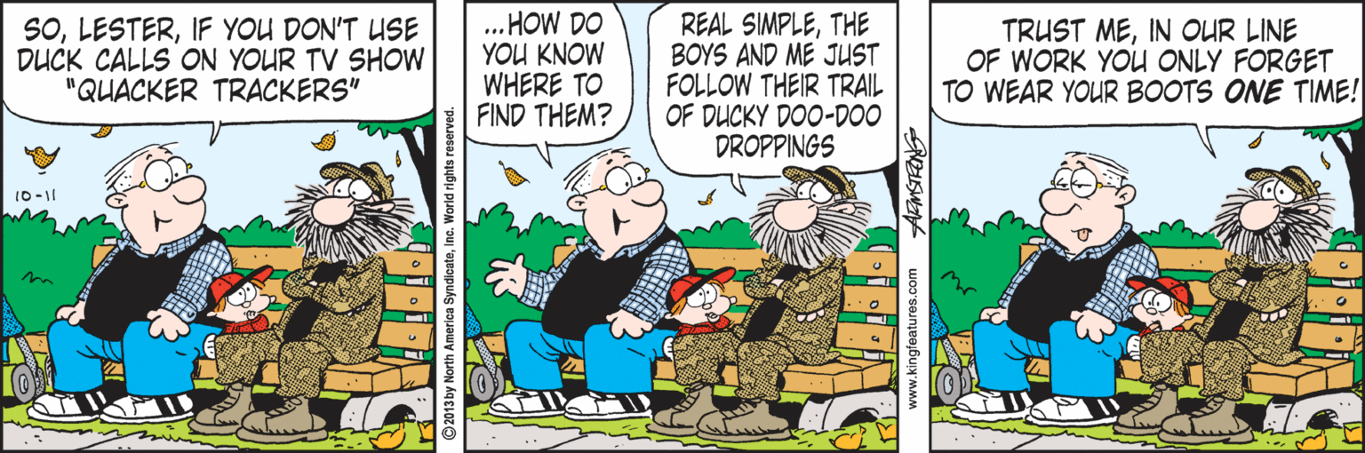 Animated cartoon OCR: SOIF YOU DON'T USE DUCK CALLS ON YOUR TV SHOW "QUACKER TRACKERS" ... HOW DO YOU KNOW WHERE TO FIND THEM? REAL SIMPLETHE BOYS AND ME JUST FOLLOW THEIR TRAIL OF DUCKY DOO-DOO DROPPINGS TRUST MEIN OUR LINE OF WORK YOU ONLY FORGET TO WEAR YOUR BOOTS ONE TIME! 10-11 Inc. World rigth SOIF YOU DON'T USE DUCK CALLS ON YOUR TV SHOW "QUACKER TRACKERS" ... HOW DO YOU KNOW WHERE TO FIND THEM? REAL SIMPLETHE BOYS AND ME JUST FOLLOW THEIR TRAIL OF DUCKY DOO-DOO DROPPINGS TRUST MEIN OUR LINE OF WORK YOU ONLY FORGET TO WEAR YOUR BOOTS ONE TIME! 10-11 Inc. World rigth