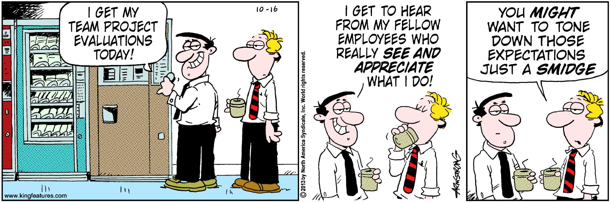 Illustration OCR: I GET MY TEAM PROJECT EVALUATIONS TODAY! I GET TO HEAR FROM MY FELLOW EMPLOYEES WHO REALLY SEE AND APPRECIATE WHAT I DO! 10 -16 YOU MIGHT WANT TO TONE DOWN THOSE EXPECTATIONS JUST A SMIDGE www.kingfeatures.com AKMSTRONG I GET MY TEAM PROJECT EVALUATIONS TODAY! I GET TO HEAR FROM MY FELLOW EMPLOYEES WHO REALLY SEE AND APPRECIATE WHAT I DO! 10 -16 YOU MIGHT WANT TO TONE DOWN THOSE EXPECTATIONS JUST A SMIDGE www.kingfeatures.com AKMSTRONG