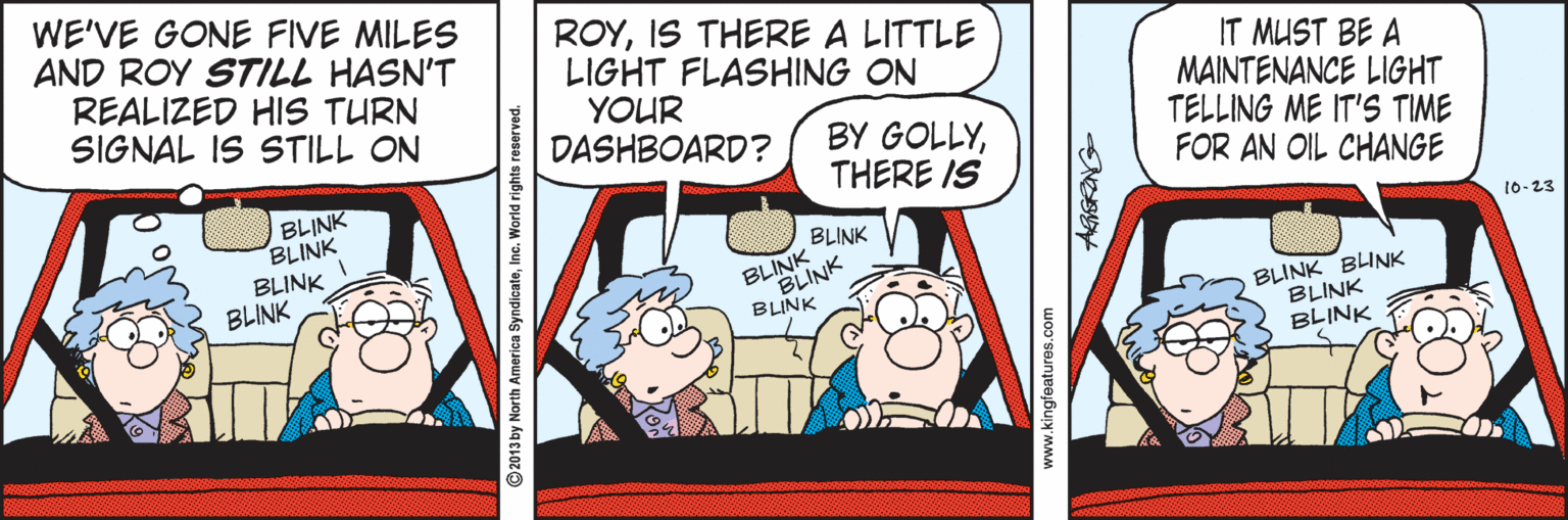 Illustration OCR: WE'VE GONE FIVE MILES AND ROY STILL HASN'T REALIZED HIS TURN SIGNAL IS STILL ON ROYIS THERE A LITTLE LIGHT FLASHING ON YOUR DASHBOARD? IT MUST BE A MAINTENANCE LIGHT TELLING ME IT'S TIME FOR AN OIL CHANGE BY GOLLYTHERE IS BLINK BLINK BLINK BLINK BLINK 10-23 BLINK BLINK BLINK BLINK BLINK BLINK BLINK ©2013 by North America SyndicateInc. World rights reserved. www.kingfeatures.com WE'VE GONE FIVE MILES AND ROY STILL HASN'T REALIZED HIS TURN SIGNAL IS STILL ON ROYIS THERE A LITTLE LIGHT FLASHING ON YOUR DASHBOARD? IT MUST BE A MAINTENANCE LIGHT TELLING ME IT'S TIME FOR AN OIL CHANGE BY GOLLYTHERE IS BLINK BLINK BLINK BLINK BLINK 10-23 BLINK BLINK BLINK BLINK BLINK BLINK BLINK ©2013 by North America SyndicateInc. World rights reserved. www.kingfeatures.com