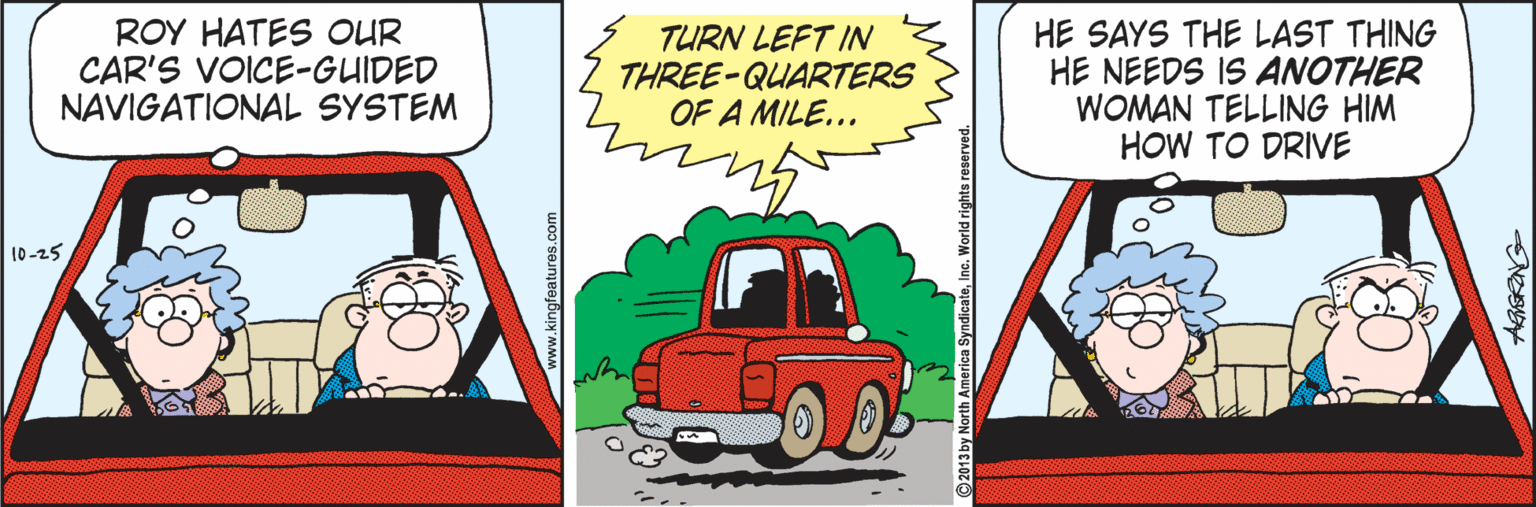 Fiction OCR: ROY HATES OUR CAR'S VOICE-GUIDED NAVIGATIONAL SYSTEM TURN LEFT IN THREE-QUARTERS OF A MILE... HE SAYS THE LAST THING HE NEEDS IS ANOTHER WOMAN TELLING HIM HOW TO DRIVE 10-25 OD ROY HATES OUR CAR'S VOICE-GUIDED NAVIGATIONAL SYSTEM TURN LEFT IN THREE-QUARTERS OF A MILE... HE SAYS THE LAST THING HE NEEDS IS ANOTHER WOMAN TELLING HIM HOW TO DRIVE 10-25 OD