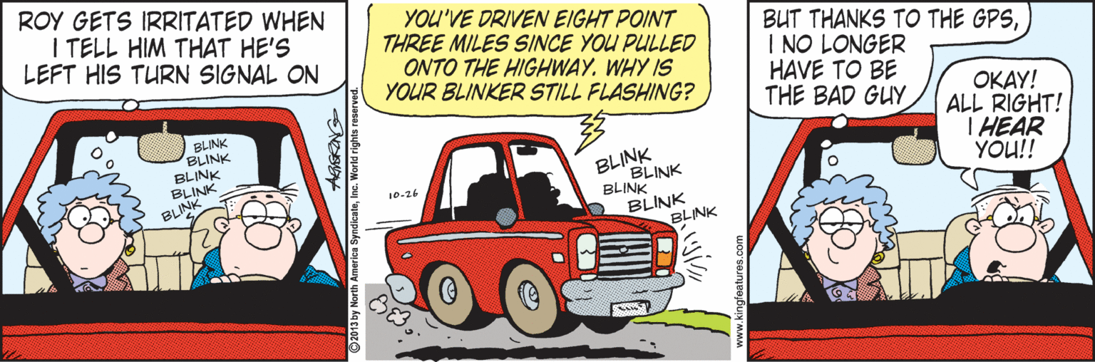 Bumper OCR: ROY GETS IRRITATED WHEN I TELL HIM THAT HE'S LEFT HIS TURN SIGNAL ON YOU'VE DRIVEN EIGHT POINT THREE MILES SINCE YOU PULLED ONTO THE HIGHWAY. WHY IS YOUR BLINKER STILL FLASHING? BUT THANKS TO THE GPSI NO LONGER HAVE TO BE THE BAD GUY BLINK BLINK BLINK BLINK BLINK ????! ALL RIGHT! T HEAR YOU!! BLINK BLINK BLINK BLINK BLINK 10-26 2013 by North Am SyndicateInc. World rights reserve ROY GETS IRRITATED WHEN I TELL HIM THAT HE'S LEFT HIS TURN SIGNAL ON YOU'VE DRIVEN EIGHT POINT THREE MILES SINCE YOU PULLED ONTO THE HIGHWAY. WHY IS YOUR BLINKER STILL FLASHING? BUT THANKS TO THE GPSI NO LONGER HAVE TO BE THE BAD GUY BLINK BLINK BLINK BLINK BLINK ????! ALL RIGHT! T HEAR YOU!! BLINK BLINK BLINK BLINK BLINK 10-26 2013 by North Am SyndicateInc. World rights reserve