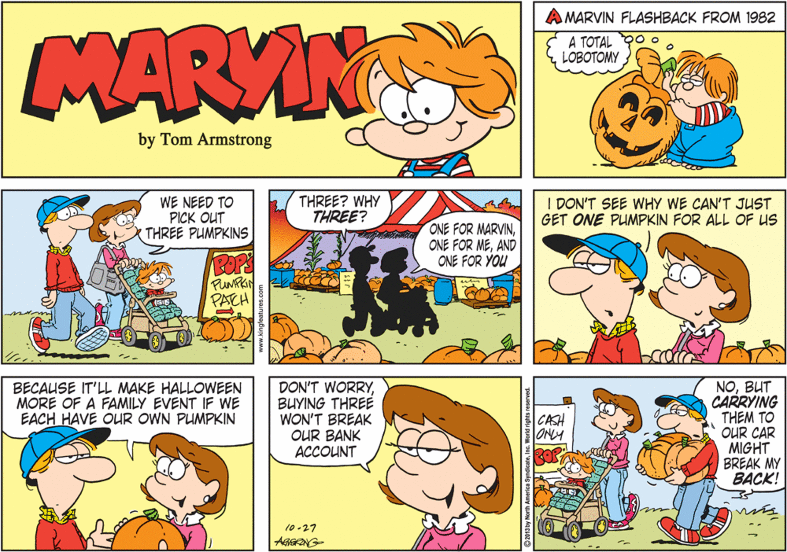 Animation OCR: AMARVIN FLASHBACK FROM 1982 MARVIN A TOTAL YO o LOBOTOMY by Tom Armstrong WE NEED TO PICK OUT THREE PUMPKINS THREE? WHY THREE? I DON'T SEE WHY WE CAN'T JUST GET ONE PUMPKIN FOR ALL OF US ONE FOR MARVINAND ONE FOR YOU ROPS PUMFRIN PACH DON'T WORRYBUYING THREE WON'T BREAK OUR BANK ACCOUNT NOBUT CARRYING THEM TO OUR CAR MIGHT BREAK MY BACK! BECAUSE IT'LL MAKE HALLOWEEN MORE OF A FAMILY EVENT IF WE EACH HAVE OUR OWN PUMPKIN CASH ONLY 10 -27 AMARVIN FLASHBACK FROM 1982 MARVIN A TOTAL YO o LOBOTOMY by Tom Armstrong WE NEED TO PICK OUT THREE PUMPKINS THREE? WHY THREE? I DON'T SEE WHY WE CAN'T JUST GET ONE PUMPKIN FOR ALL OF US ONE FOR MARVINONE FOR MEAND ONE FOR YOU ROPS PUMFRIN PACH DON'T WORRYBUYING THREE WON'T BREAK OUR BANK ACCOUNT NOBUT CARRYING THEM TO OUR CAR MIGHT BREAK MY BACK! BECAUSE IT'LL MAKE HALLOWEEN MORE OF A FAMILY EVENT IF WE EACH HAVE OUR OWN PUMPKIN CASH ONLY 10 -27