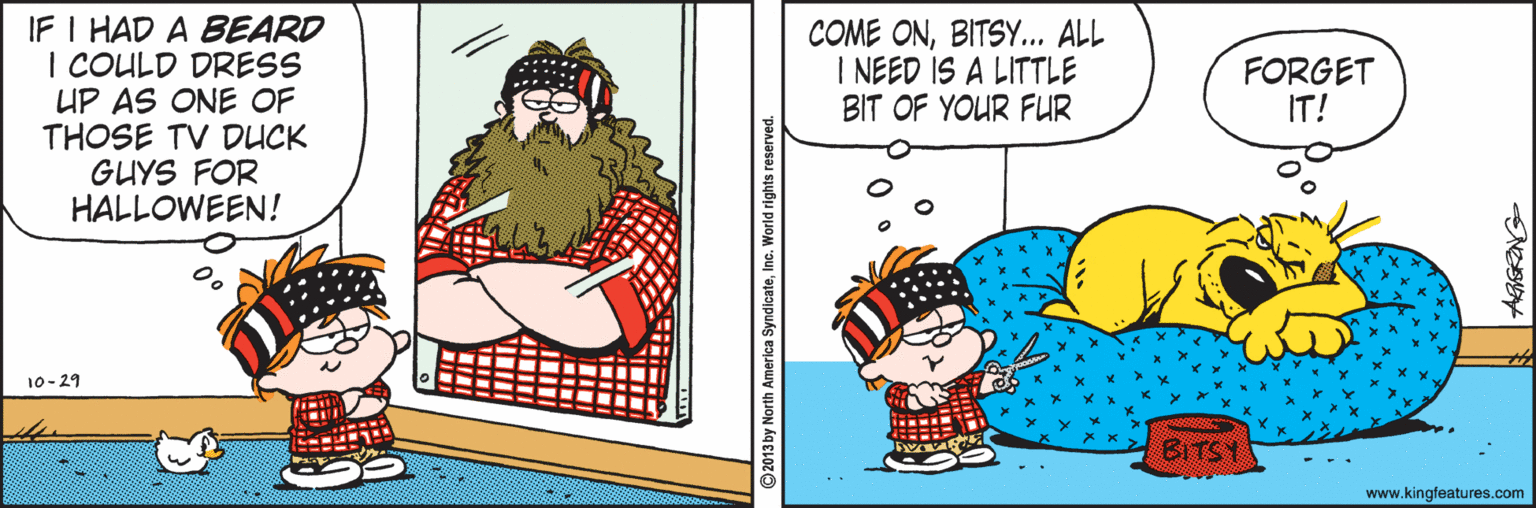 Graphics OCR: IF I HAD A BEARD I COULD DRESS UP AS ONE OF THOSE TV DUCK GUYS FOR HALLOWEEN! COME ONBITSY... ALL I NEED IS A LITTLE BIT OF YOUR FUR FORGET IT! 10-29 BITS www.kingfeatures.com by North America SyndicateInc. World rights rese IF I HAD A BEARD I COULD DRESS UP AS ONE OF THOSE TV DUCK GUYS FOR HALLOWEEN! COME ONBITSY... ALL I NEED IS A LITTLE BIT OF YOUR FUR FORGET IT! 10-29 BITS www.kingfeatures.com by North America SyndicateInc. World rights rese