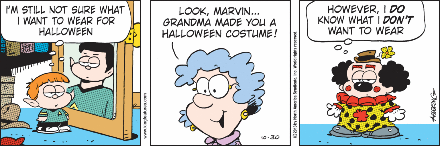 Pleased OCR: I'M STILL NOT SURE WHAT I WANT TO WEAR FOR HALLOWEEN LOOKMARVIN... GRANDMA MADE YOU A HALLOWEEN COSTUME! HOWEVERI DO KNOW WHAT I DON'T WANT TO WEAR 10-30 www.kingfeatures com ©2013 by North America SyndicateInc. World rights reserved I'M STILL NOT SURE WHAT I WANT TO WEAR FOR HALLOWEEN LOOKMARVIN... GRANDMA MADE YOU A HALLOWEEN COSTUME! HOWEVERI DO KNOW WHAT I DON'T WANT TO WEAR 10-30 www.kingfeatures com ©2013 by North America SyndicateInc. World rights reserved