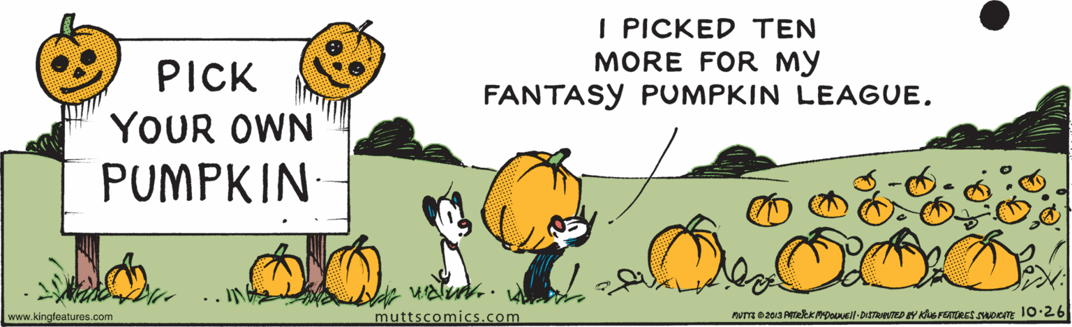 Adaptation OCR: I PICKED TEN MORE FOR MY FANTASY PUMPKIN LEAGUE. PICK YOUR OWN PUMPKIN .. IN velut.. www.kingfeatures.com muttscomics.com nUT 02013 PTekK MDousll- DISTRuNTED Y Kue FETARES SADICm 10·26 I PICKED TEN MORE FOR MY FANTASY PUMPKIN LEAGUE. PICK YOUR OWN PUMPKIN .. IN velut.. www.kingfeatures.com muttscomics.com nUT 02013 PTekK MDousll- DISTRuNTED Y Kue FETARES SADICm 10·26