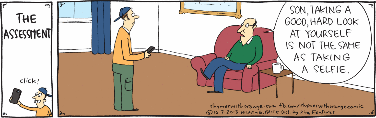 Comfort OCR: SONTAKING A GOODHARD LOOK AT YOURSELF IS NOT THE SAME AS TAKING A SELFIE. THE ASSESSMENT click! rhymeswithorange.com fb.com/rhymerwithorangecomic © 10. 7.2013 HILAR4B. PRICE Dict. by king Features SONTAKING A GOODHARD LOOK AT YOURSELF IS NOT THE SAME AS TAKING A SELFIE. THE ASSESSMENT click! rhymeswithorange.com fb.com/rhymerwithorangecomic © 10. 7.2013 HILAR4B. PRICE Dict. by king Features