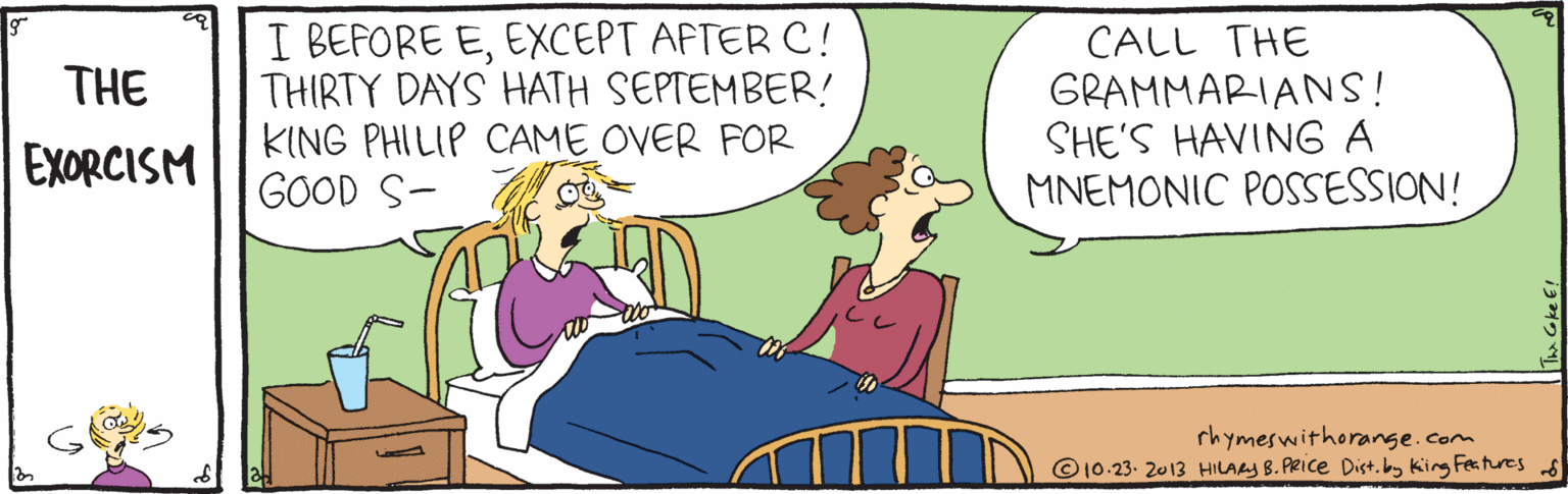 Line OCR: I BEFORE EEXCEPT AFTER C! THIRTY DAYS HATH SEPTEMBER! KING PHILIP CAME OVER FOR GOOD S- CALL THE THE GRAMMARIANS! SHE'S HAVING A MNEMONIC POSSESSION! EXORCISM rhymeswithorange.com © 10-23. 2013 HILAAS B. PRIce Dist. by Kirg Features I BEFORE EEXCEPT AFTER C! THIRTY DAYS HATH SEPTEMBER! KING PHILIP CAME OVER FOR GOOD S- CALL THE THE GRAMMARIANS! SHE'S HAVING A MNEMONIC POSSESSION! EXORCISM rhymeswithorange.com © 10-23. 2013 HILAAS B. PRIce Dist. by Kirg Features