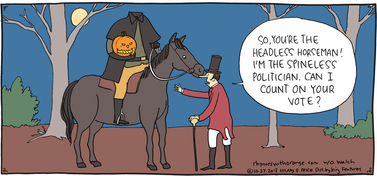 Horse supplies OCR: SOYOU'RE THE HEADLESS HORSEMAN! I'M THE SPINELESS POLITICIAN. CAN I COUNT ON YOUR VOTE? FRESH ULPY Rhymes with Orange rhymeswithorange.comm w/o. walch O 10-27-2013 HILAy 8. PRice arn. by kin Features by HILARY B. PRICE VOTE. SOYOU'RE THE HEADLESS HORSEMAN! I'M THE SPINELESS POLITICIAN. CAN I COUNT ON YOUR VOTE? FRESH ULPY Rhymes with Orange rhymeswithorange.comm w/o. walch O 10-27-2013 HILAy 8. PRice arn. by kin Features by HILARY B. PRICE VOTE.