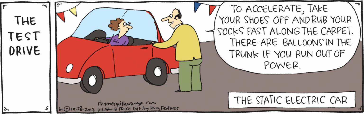 Drawing OCR: TO ACCELERATETAKE YOUR SHOES OFF AND RUB YOUR POCKS FAST ALONG THE CARPET. THERE ARE BALLOONS IN THE TRUNK IF YOU RUN OUT OF POWER. THE TEST DRIVE THE STATIC ELECTRIC CAR rhymeswithorarge.com ©10.28. 2013 HILAM 8. PRIce Dist.by kim Features TO ACCELERATETAKE YOUR SHOES OFF AND RUB YOUR POCKS FAST ALONG THE CARPET. THERE ARE BALLOONS IN THE TRUNK IF YOU RUN OUT OF POWER. THE TEST DRIVE THE STATIC ELECTRIC CAR rhymeswithorarge.com ©10.28. 2013 HILAM 8. PRIce Dist.by kim Features