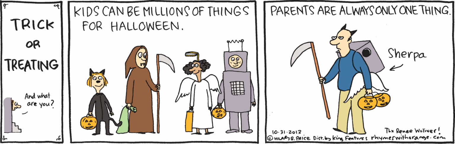 Fiction OCR: KIDS CAN BE MILLIONS OF THINGS FOR HALLOWEEN. PARENTS ARE ALWAYS ONLY ONE THING. TRICK OR Sherpa TREATING And what are you? Thx Renee Woliver! 10- 31-2012 O HILARY R. PAice Dist.by king Features rhymerwitharange.cim KIDS CAN BE MILLIONS OF THINGS FOR HALLOWEEN. PARENTS ARE ALWAYS ONLY ONE THING. TRICK OR Sherpa TREATING And what are you? Thx Renee Woliver! 10- 31-2012 O HILARY R. PAice Dist.by king Features rhymerwitharange.cim