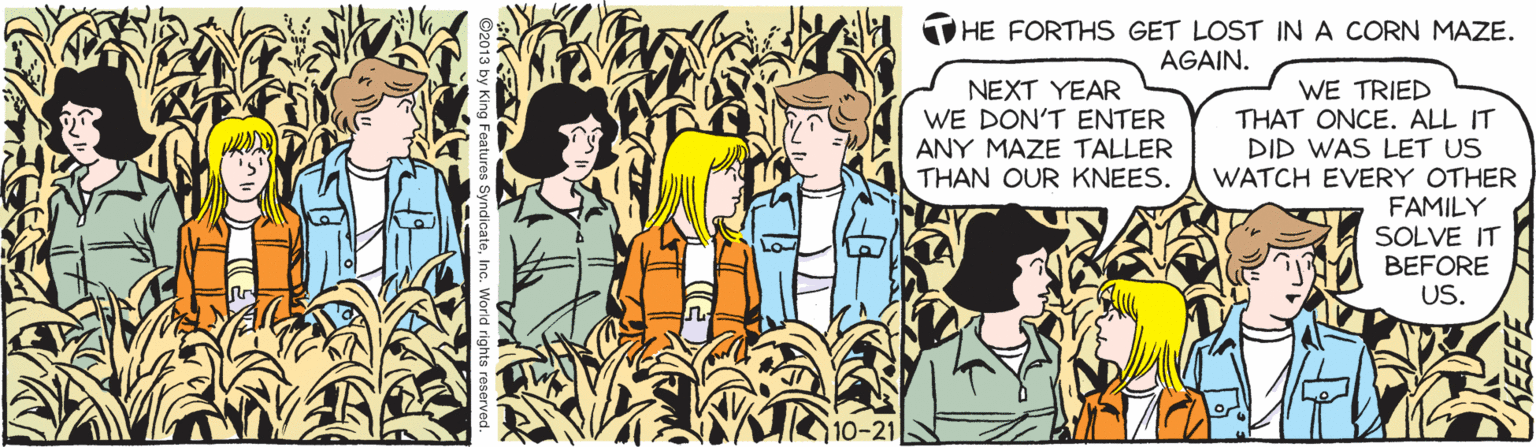 Line OCR: THE FORTHS GET LOST IN A CORN MAZE. AGAIN. WE TRIED THAT ONCE. ALL IT DID WAS LET US WATCH EVERY OTHER FAMILY SOLVE IT BEFORE US. NEXT YEAR WE DON'T ENTER ANY MAZE TALLER THAN OUR KNEES. 10-21 THE FORTHS GET LOST IN A CORN MAZE. AGAIN. WE TRIED THAT ONCE. ALL IT DID WAS LET US WATCH EVERY OTHER FAMILY SOLVE IT BEFORE US. NEXT YEAR WE DON'T ENTER ANY MAZE TALLER THAN OUR KNEES. 10-21