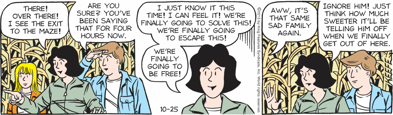Sharing OCR: THERE! OVER THERE! I SEE THE EXIT TO THE MAZE! ARE YOU SURE? YOU'VE BEEN SAYING THAT FOR FOUR HOURS NOw. I JUST KNOW IT THIS TIME! I CAN FEEL IT! WE'RE FINALLY GOING TO SOLVE THIS! WE'RE FINALLY GOING TO ESCAPE THIS! AWWIT'S THAT SAME SAD FAMILY AGAIN. IGNORE HIM! JUST THINK HOW MUCH SWEETER IT'LL BE TELLING HIM OFF WHEN WE FINALLY GET OUT OF HERE. WE'RE FINALLY GOING TO BE FREE! 10-25 g Features SyndicateInc. World rights rese THERE! OVER THERE! I SEE THE EXIT TO THE MAZE! ARE YOU SURE? YOU'VE BEEN SAYING THAT FOR FOUR HOURS NOw. I JUST KNOW IT THIS TIME! I CAN FEEL IT! WE'RE FINALLY GOING TO SOLVE THIS! WE'RE FINALLY GOING TO ESCAPE THIS! AWWIT'S THAT SAME SAD FAMILY AGAIN. IGNORE HIM! JUST THINK HOW MUCH SWEETER IT'LL BE TELLING HIM OFF WHEN WE FINALLY GET OUT OF HERE. WE'RE FINALLY GOING TO BE FREE! 10-25 g Features SyndicateInc. World rights rese