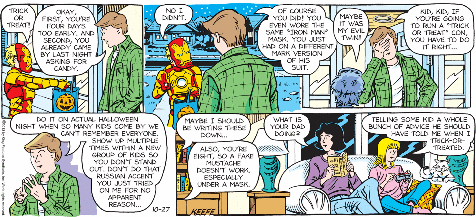 Parallel OCR: SALLY FORTH NO I DIDN'T. KIDIF YOU'RE GOING TO RUN A "TRICK OR TREAT" CCONYOU HAVE TO DO IT RIGHT... TRICK OR TREAT! OKAY FIRSTYOU'RE FOUR DAYS TOO EARLY. AND SECONDYOU ALREADY CAME OF COURSE YOU DID! YOU EVEN WORE THE SAME "IRON MAN" MASK. YOU JUST HAD ON A DIFFERENT MARK VERSION OF HIS SUIT. by FrancescO Marciuliano MAYBE IT WAS MY EVIL TWIN! BY LAST NIGHT ASKING FOR CANDY. I FINALLY SETTLED ON A HALLOWEEN COSTUME. WELLCONSIDERING WE'RE NOT GOING TO A HALLOWEEN PARTYI'M NOVW BOTH INTRIGUED AND NERVOUS. DO IT ON ACTUAL HALLOWEEN MAYBE I SHOULD BE WRITING THESE DOWN... WHAT IS YOUR DAD DOING? TELLING SOME KID A WHOLE BUNCH OF ADVICE HE SHOULD HAVE TOLD ME WHEN I TRICK-OR- TREATED NIGHT WHEN SO MANY KIDS COME BY WE CAN'T REMEMBER EVERYONE. SHOW UP MULTIPLE TIMES WITHINA NEW GROUP OF KIDS SO YOU DON'T STAND OUT. DON'T DO THAT RUSSIAN ACCENT YOU JUST TRIED ON ME FOR NO APPARENT REASON... ALSOYOU'RE EIGHTSO A FAKE MUSTACHE DOESN'T WORK. ESPECIALLY UNDER A MASK. 10-27 KEEFE SALLY FORTH NO I DIDN'T. KIDIF YOU'RE GOING TO RUN A "TRICK OR TREAT" CCONYOU HAVE TO DO IT RIGHT... TRICK OR TREAT! OKAY FIRSTYOU'RE FOUR DAYS TOO EARLY. AND SECONDYOU ALREADY CAME OF COURSE YOU DID! YOU EVEN WORE THE SAME "IRON MAN" MASK. YOU JUST HAD ON A DIFFERENT MARK VERSION OF HIS SUIT. by FrancescO Marciuliano MAYBE IT WAS MY EVIL TWIN! BY LAST NIGHT ASKING FOR CANDY. I FINALLY SETTLED ON A HALLOWEEN COSTUME. WELLCONSIDERING WE'RE NOT GOING TO A HALLOWEEN PARTYI'M NOVW BOTH INTRIGUED AND NERVOUS. DO IT ON ACTUAL HALLOWEEN MAYBE I SHOULD BE WRITING THESE DOWN... WHAT IS YOUR DAD DOING? TELLING SOME KID A WHOLE BUNCH OF ADVICE HE SHOULD HAVE TOLD ME WHEN I TRICK-OR- TREATED NIGHT WHEN SO MANY KIDS COME BY WE CAN'T REMEMBER EVERYONE. SHOW UP MULTIPLE TIMES WITHINA NEW GROUP OF KIDS SO YOU DON'T STAND OUT. DON'T DO THAT RUSSIAN ACCENT YOU JUST TRIED ON ME FOR NO APPARENT REASON... ALSOYOU'RE EIGHTSO A FAKE MUSTACHE DOESN'T WORK. ESPECIALLY UNDER A MASK. 10-27 KEEFE