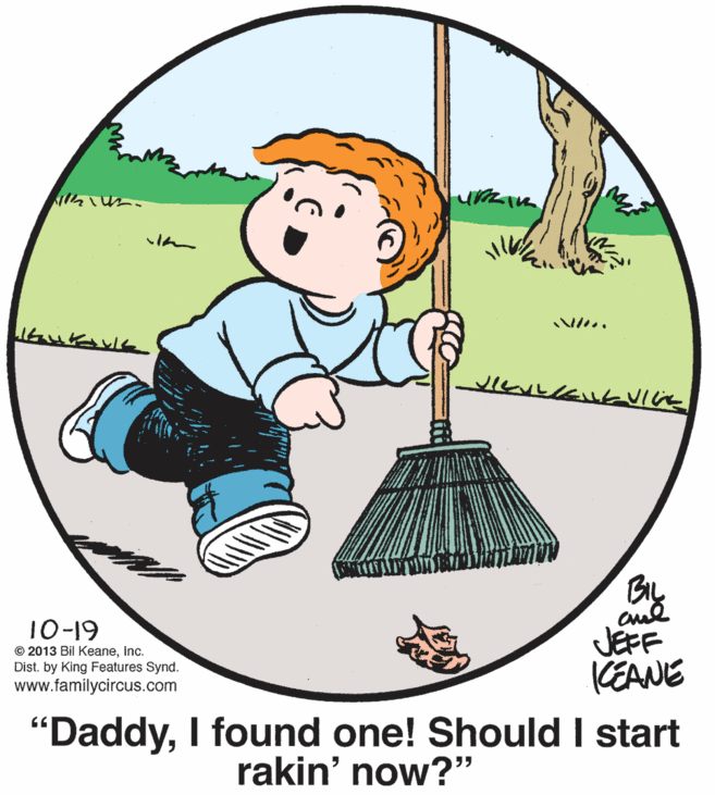 Graphics OCR: I?? By 10-19 © 2013 Bil Keaneinc. Dist. by King Features Synd. www.familycircus.com JEFF CEANE "DaddyI found one! Should I start rakin' now?" I ? ? By 10-19 © 2013 Bil Keaneinc. Dist. by King Features Synd. www.familycircus.com JEFF CEANE "DaddyI found one! Should I start rakin' now?"