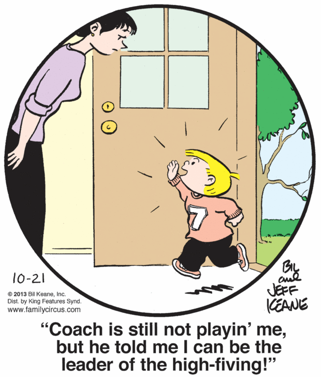 Circle OCR: 10-21 JEFF KEANE "Coach is still not playin' mebut he told me I can be the leader of the high-fiving!" © 2013 Bil KeaneInc. Dist. by King Features Synd. www.familycircus.com 10-21 JEFF KEANE "Coach is still not playin' mebut he told me I can be the leader of the high-fiving!" © 2013 Bil KeaneInc. Dist. by King Features Synd. www.familycircus.com