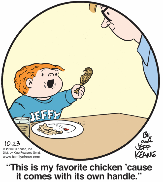 Dishware OCR: JEFFY BL 10-23 © 2013 Bil KeaneInc. Dist. by King Features Synd. www.familycircus.com JEFF CEANE "This is my favorite chicken 'cause it comes with its own handle." JEFFY BL 10-23 © 2013 Bil KeaneInc. Dist. by King Features Synd. www.familycircus.com JEFF CEANE "This is my favorite chicken 'cause it comes with its own handle."