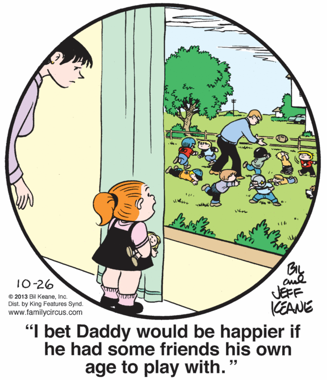 Circle OCR: By 10-26 © 2013 Bil KeaneInc. Dist. by King Features Synd. www.familycircus.com JEFF KEANE "I bet Daddy would be happier if he had some friends his own ?? age to play with." By 10-26 © 2013 Bil KeaneInc. Dist. by King Features Synd. www.familycircus.com JEFF KEANE "I bet Daddy would be happier if he had some friends his own ?? age to play with."
