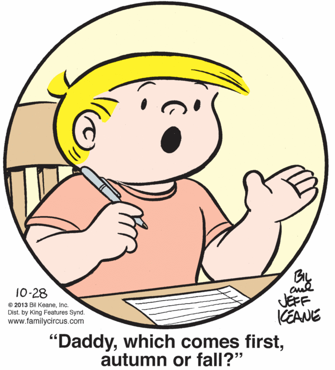 Thumb OCR: BIL 10-28 JEFF CEANE "DaddyInc. Dist. by King Features Synd. www.familycircus.com autumn or fall?" BIL 10-28 JEFF CEANE "Daddywhich comes first© 2013 Bil KeaneInc. Dist. by King Features Synd. www.familycircus.com autumn or fall?"