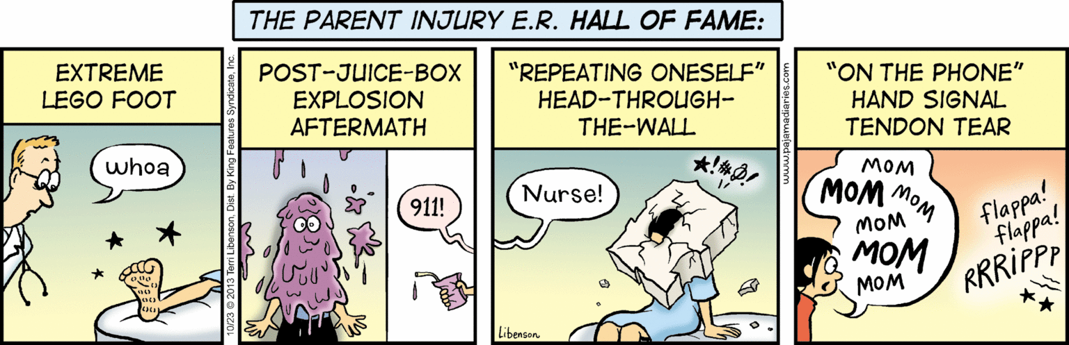 Humour OCR: THE PARENT INJURY E.R. HALL OF FAME: EXTREME POST-JUICE-BOX EXPLOSION AFTERMATH "REPEATING ONESELF" HEAD-THROUGH- "ON THE PHONE" HAND SIGNAL TENDON TEAR LEGO FOOT THE-WALL whoa MOM Nurse! MOM MOM 911! flappa! flappa! MOM RRRIPPP ??? MOM Libenson THE PARENT INJURY E.R. HALL OF FAME: EXTREME POST-JUICE-BOX EXPLOSION AFTERMATH "REPEATING ONESELF" HEAD-THROUGH- "ON THE PHONE" HAND SIGNAL TENDON TEAR LEGO FOOT THE-WALL whoa MOM Nurse! MOM MOM 911! flappa! flappa! MOM RRRIPPP ??? MOM Libenson