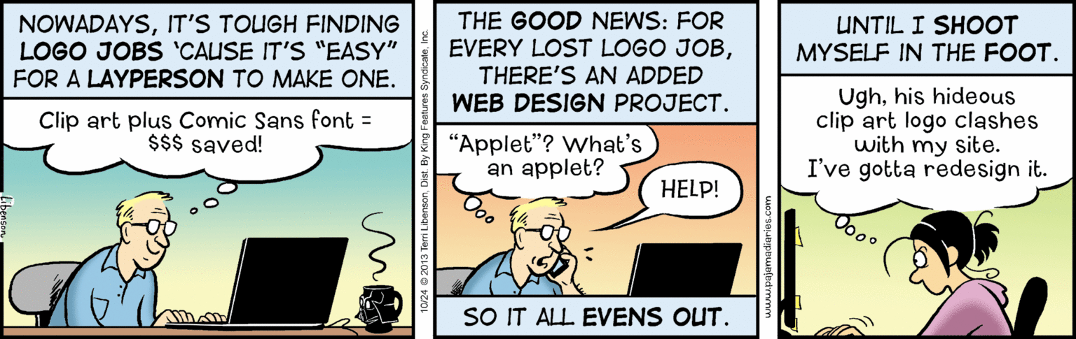 Humour OCR: THE GOOD NEWS: FOR UNTIL I SHOOT NOWADAYSIT'S TOUGH FINDING LOGO JOBS 'CALUSE IT'S "EASY" FOR A LAYPERSON TO MAKE ONE. EVERY LOST LOGO JOBTHERE'S AN ADDED WEB DESIGN PROJECT. MYSELF IN THE FOOT. Clip art plus Comic Sans font = $$$ saved! Ughhis hideous clip art logo clashes with my site. I've gotta redesign it. "Applet"? What's an applet? HELP! Dooo SO IT ALL EVENS OUT. 10/24 @ 2013 Tari LibensonDis THE GOOD NEWS: FOR UNTIL I SHOOT NOWADAYSIT'S TOUGH FINDING LOGO JOBS 'CALUSE IT'S "EASY" FOR A LAYPERSON TO MAKE ONE. EVERY LOST LOGO JOBTHERE'S AN ADDED WEB DESIGN PROJECT. MYSELF IN THE FOOT. Clip art plus Comic Sans font = $$$ saved! Ughhis hideous clip art logo clashes with my site. I've gotta redesign it. "Applet"? What's an applet? HELP! Dooo SO IT ALL EVENS OUT. 10/24 @ 2013 Tari Libenson