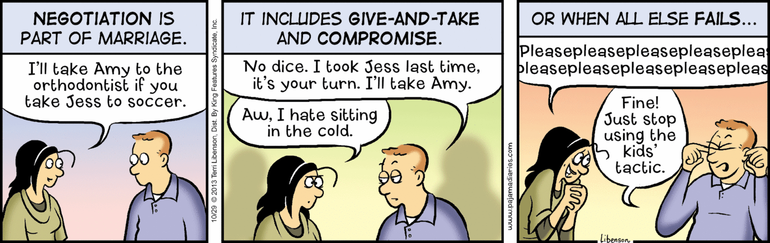 Font OCR: NEGOTIATION IS PART OF MARRIAGE. IT INCLUDES GIVE-AND-TAKE AND COMPROMISE. OR WHEN ALL ELSE FAILS... No dice. I took Jess last timeit's your turn. I'll take Amy. Pleasepleasepleasepleasepleas bleasepleasepleasepleasepleas I'll take Amy to the orthodontist if you take Jess to soccer. AwI hate sitting in the cold. Fine! Just stop using the kids' tactic. Libenson ajamadiaries.com NEGOTIATION IS PART OF MARRIAGE. IT INCLUDES GIVE-AND-TAKE AND COMPROMISE. OR WHEN ALL ELSE FAILS... No dice. I took Jess last timeit's your turn. I'll take Amy. Pleasepleasepleasepleasepleas bleasepleasepleasepleasepleas I'll take Amy to the orthodontist if you take Jess to soccer. AwI hate sitting in the cold. Fine! Just stop using the kids' tactic. Libenson ajamadiaries.com