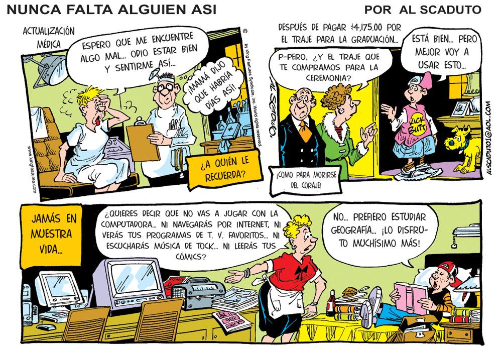 Font OCR: NUNCA FALTA ALGUIEN ASI ACTUALIZACIÓN POR AL SCADUTO MÉDICA DESPUÉS DE PAGAR 400 POR EL TRAJE PARA LA GRADUACIÓN. ESPERO QUE ME ENCUENTRE ALGO MAL. ODIO ESTAR BIEN Y SENTIRME ASÍ. ESTÁ BIEN. PERO IMAMÁ DIJO QUE HABRÍA DÍAS ASÍ!. P-PERO¿Y EL TRAJE QUE TE COMPRAMMOS PARA LA MEJOR VOY A USAR ESTO. CEREMONIA? BUTT ¿A QUIÉN LE RECUERDA? COMO PARA MORIRSE DEL CORAJE! JAMÁS EN ¿QUIERES DECIR QUE NO VAS A JUGAR CON LA COMPUTADORA. NI NAVEGARÁS POR INTERNETNI VERÁS TUS PROGRAMAS DE T. V. FAVORITOS. NI ESCUCHARÁS MÚSICA DE TOCK. NI LEERÁS TUS MUESTRA NO. PREFERO ESTUDIAR GEOGRAFÍA. ¡LO DISFRU- TO MUCHISIMO MÁS! VIDA. CÓMICS? ALSCADUTO1@AOL.COM NUNCA FALTA ALGUIEN ASI ACTUALIZACIÓN POR AL SCADUTO MÉDICA DESPUÉS DE PAGAR 400 POR EL TRAJE PARA LA GRADUACIÓN. ESPERO QUE ME ENCUENTRE ALGO MAL. ODIO ESTAR BIEN Y SENTIRME ASÍ. ESTÁ BIEN. PERO IMAMÁ DIJO QUE HABRÍA DÍAS ASÍ!. P-PERO¿Y EL TRAJE QUE TE COMPRAMMOS PARA LA MEJOR VOY A USAR ESTO. CEREMONIA? BUTT ¿A QUIÉN LE RECUERDA? COMO PARA MORIRSE DEL CORAJE! JAMÁS EN ¿QUIERES DECIR QUE NO VAS A JUGAR CON LA COMPUTADORA. NI NAVEGARÁS POR INTERNETNI VERÁS TUS PROGRAMAS DE T. V. FAVORITOS. NI ESCUCHARÁS MÚSICA DE TOCK. NI LEERÁS TUS MUESTRA NO. PREFERO ESTUDIAR GEOGRAFÍA. ¡LO DISFRU- TO MUCHISIMO MÁS! VIDA. CÓMICS? ALSCADUTO1@AOL.COM