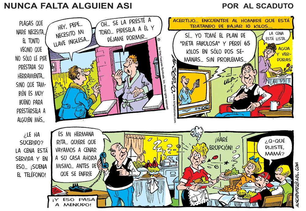 Rectangle OCR: NUNCA FALTA ALGUIEN ASI POR AL SCADUTO OH. SE LA PRESTÉ A TOÑO. PÍDESELA A ÉL Y DÉJAME DORMIR. PLAGAS QUE HEYPEPE. NECESITO MI ACERTIJO.. ENCUENTRE AL HOMBRE QUE ESTÁ TRATANDO DE BAJAR 10 KILOS. NADIE NECESITA. SÍ. YO TOMÉ EL PLAN DE "DIETA FABULOSA" Y PERDÍ 65 KILOS EN SÓLO DOS SE- EL TONTO LA CENA ESTÁ LISTA. LLAVE INGLESA. VECINO QUE AGUA Y VER- NO SÓLO LE PIDE PRESTADA SU A HERRAMIENTA. MANAS. SIN PROBLEMAS. DURAS SINO QUE TAM- ULP-; BI?N ES MUY BUENO PARA PRESTÁRSELA A ALGUJEN MÁS. ¿LE HA SUCEDIDO? LA CENA ESTÁ VAYAMOS A CENAR SERVIDA Y EN A SU CASA AHORA ESO. SUENA EL TELÉFONO! ES MI HERMANA RITA. QUIERE QUE ¡HARÉ ERUPCIÓN! O ¿Q-QUÉ DIJISTEMAMÁ? MISMO. ANTES DE QUE SE ENFRÍE iY ESO PASA A MENUDO! SEPuto mww.kingteatures.com ALSCADUTOLGAOL.cCOM NUNCA FALTA ALGUIEN ASI POR AL SCADUTO OH. SE LA PRESTÉ A TOÑO. PÍDESELA A ÉL Y DÉJAME DORMIR. PLAGAS QUE HEYPEPE. NECESITO MI ACERTIJO.. ENCUENTRE AL HOMBRE QUE ESTÁ TRATANDO DE BAJAR 10 KILOS. NADIE NECESITA. SÍ. YO TOMÉ EL PLAN DE "DIETA FABULOSA" Y PERDÍ 65 KILOS EN SÓLO DOS SE- EL TONTO LA CENA ESTÁ LISTA. LLAVE INGLESA. VECINO QUE AGUA Y VER- NO SÓLO LE PIDE PRESTADA SU A HERRAMIENTA. MANAS. SIN PROBLEMAS. DURAS SINO QUE TAM- ULP-; BI?N ES MUY BUENO PARA PRESTÁRSELA A ALGUJEN MÁS. ¿LE HA SUCEDIDO? LA CENA ESTÁ VAYAMOS A CENAR SERVIDA Y EN A SU CASA AHORA ESO. SUENA EL TELÉFONO! ES MI HERMANA RITA. QUIERE QUE ¡HARÉ ERUPCIÓN! O ¿Q-QUÉ DIJISTEMAMÁ? MISMO. ANTES DE QUE SE ENFRÍE iY ESO PASA A MENUDO! SEPuto mww.kingteatures.com ALSCADUTOLGAOL.cCOM