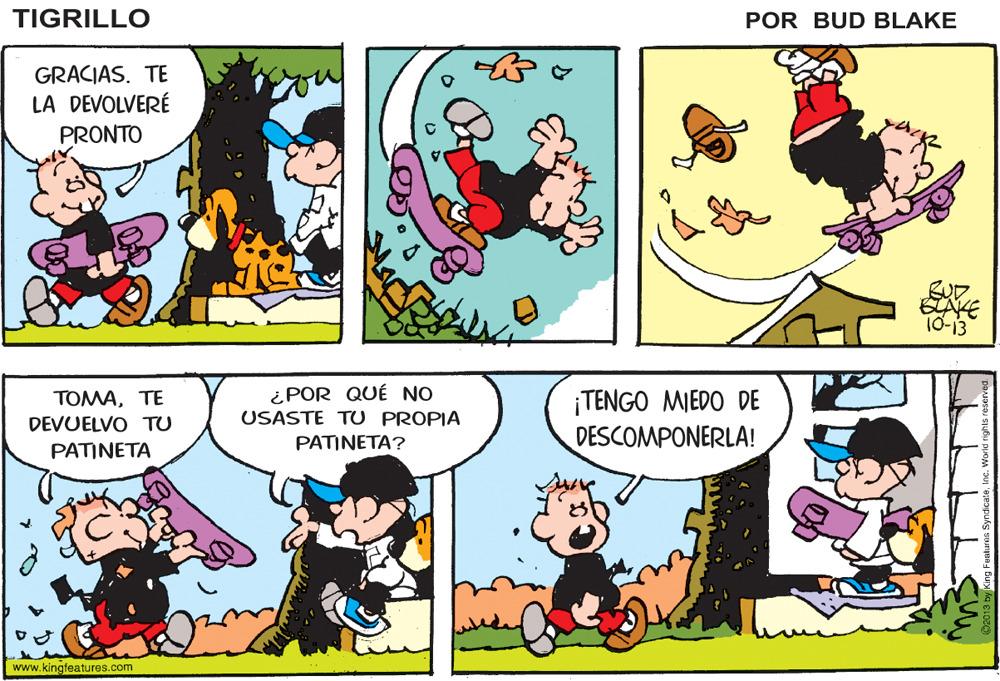 Organism OCR: TIGRILLO POR BUD BLAKE GRACIAS. TE LA DEVOLVERÉ PRONTO SUD. BAKE 10-13 ¿POR QUÉ NO USASTE TU PROPIA ¡TENGO MIEDO DE DESCOMPONERLA! ???A?? DEVUELVO TU PATINETA PATINETA? www.kingfeatures.com TIGRILLO POR BUD BLAKE GRACIAS. TE LA DEVOLVERÉ PRONTO SUD. BAKE 10-13 ¿POR QUÉ NO USASTE TU PROPIA ¡TENGO MIEDO DE DESCOMPONERLA! ???A?? DEVUELVO TU PATINETA PATINETA? www.kingfeatures.com