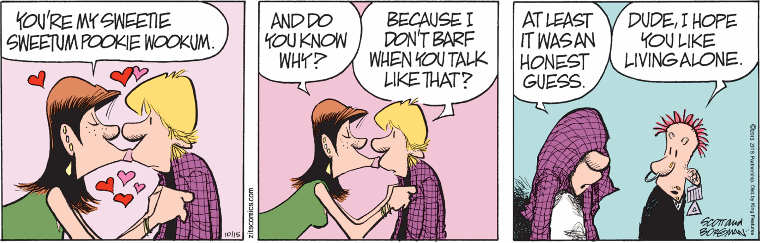 Interaction OCR: YOU'RE MY SWEENE SWEETUM POOKIE WOOKUM. AND DO YOUKNOW WHY? BECAUSE I DON'T BARF WHEN KOU TALK LIKE THAT? AT LEAST IT WASAN HONEST GUESS. DUDEI HOPE YOU LIKE LIVING ALONE. BOPÉMAN olis zitscomics.com O2013 ZITS Partnership. Dist. by Ki YOU'RE MY SWEENE SWEETUM POOKIE WOOKUM. AND DO YOUKNOW WHY? BECAUSE I DON'T BARF WHEN KOU TALK LIKE THAT? AT LEAST IT WASAN HONEST GUESS. DUDEI HOPE YOU LIKE LIVING ALONE. BOPÉMAN olis zitscomics.com O2013 ZITS Partnership. Dist. by Ki