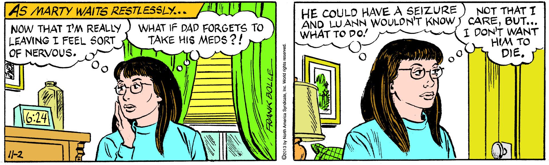 Rectangle OCR: AS MARTY WAITS RESTLESSLY... NOT THAT I AND LUANN WOULDN'T KNOWS CAREBUT... I DON'T WANT HIM TO DIE. HE COULD HAVE A SEIZURE NOW THAT TM REALLY LEAVING I FEEL SORT OF NERVOUS. WHAT IF DAD FORGETS TO TAKE HIS MEDS?! WHAT TO Do! 16:24 I-2 S2013 by North America SyrdicateInc. World rights reserved. AS MARTY WAITS RESTLESSLY... NOT THAT I AND LUANN WOULDN'T KNOWS CAREBUT... I DON'T WANT HIM TO DIE. HE COULD HAVE A SEIZURE NOW THAT TM REALLY LEAVING I FEEL SORT OF NERVOUS. WHAT IF DAD FORGETS TO TAKE HIS MEDS?! WHAT TO Do! 16:24 I-2 S2013 by North America SyrdicateInc. World rights reserved.