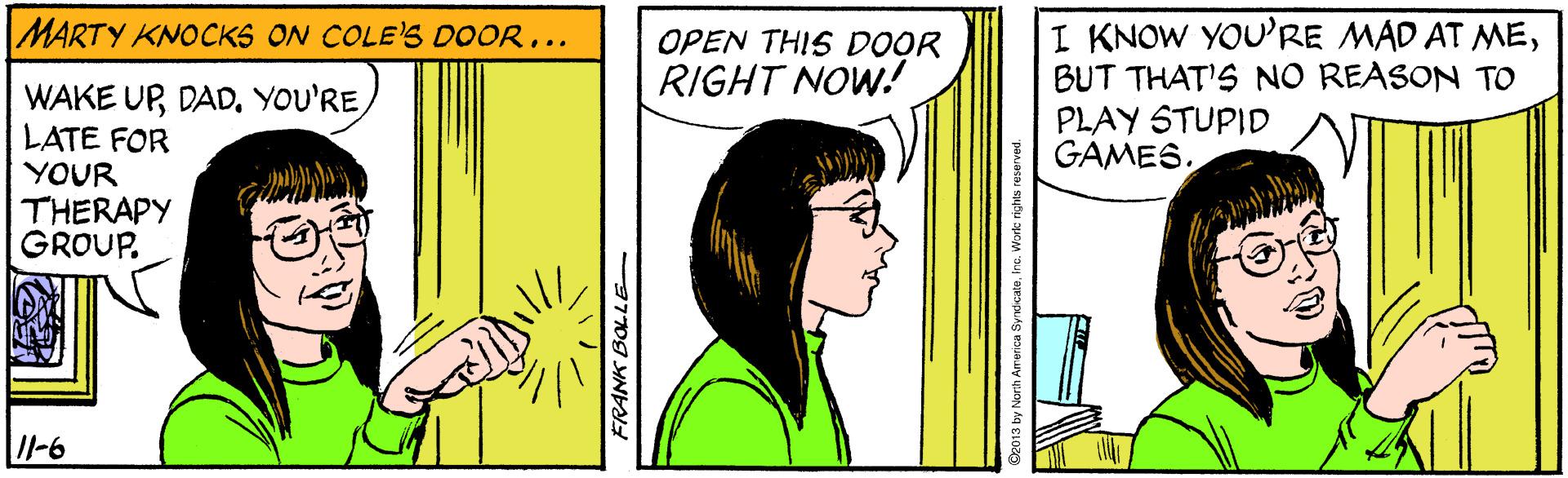 People OCR: I KNOW YOU'RE MAD AT MEBUT THAT'S NO REASON TO PLAY STUPID GAMES. MARTY KNOCKS ON COLE'S DOOR... OPEN THIS DOOR RIGHT NOW. WAKE UPLATE FOR YOUR THERAPY GROUP. Il-6 FRANK BOLLE De013 by Norh America S I KNOW YOU'RE MAD AT MEBUT THAT'S NO REASON TO PLAY STUPID GAMES. MARTY KNOCKS ON COLE'S DOOR... OPEN THIS DOOR RIGHT NOW. WAKE UPLATE FOR YOUR THERAPY GROUP. Il-6 FRANK BOLLE De013 by Norh America S