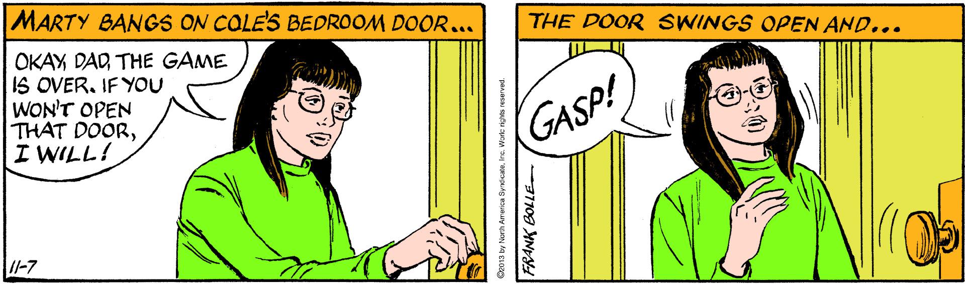 Gesture OCR: MARTY BANGS ON COLE'S BEDROOM DOOR... THE DOOR SWINGS OPEN AND... OKAY DADTHE GAME IS OVER. IF YOU WON'T OPEN THAT DOORI WILL! GASP! //-7 D2013 by Norih Arerica SynicateInc. Work righNts resurvod. FRANK BOLLE MARTY BANGS ON COLE'S BEDROOM DOOR... THE DOOR SWINGS OPEN AND... OKAY DADTHE GAME IS OVER. IF YOU WON'T OPEN THAT DOORI WILL! GASP! //-7 D2013 by Norih Arerica SynicateInc. Work righNts resurvod. FRANK BOLLE