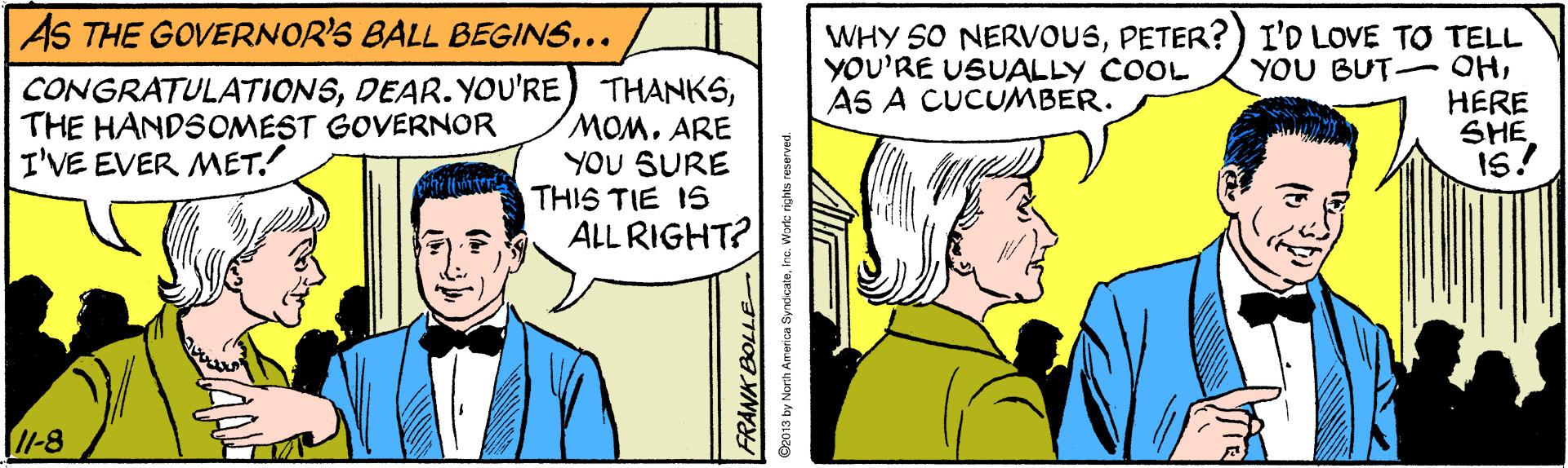 Mammal OCR: AS THE GOVERNOR'S BALL BEGINS... WHY SO NERVvOUSPETER? ) I'D LOVE TO TELL YOU BUT-OHERE SHE IS! YOU'RE USUALLY COOL AS A CUCUMBER. CONGRATULATIONSMOM. ARE YOU SURE THIS TIE IS ALL RIGHT? THE HANDSOMEST GOVERNOR I'VE EVER MET. 1-8 America Syrxicate AS THE GOVERNOR'S BALL BEGINS... WHY SO NERVvOUSPETER? ) I'D LOVE TO TELL YOU BUT-OHERE SHE IS! YOU'RE USUALLY COOL AS A CUCUMBER. CONGRATULATIONSDEAR. YOU'RE) THANKSMOM. ARE YOU SURE THIS TIE IS ALL RIGHT? THE HANDSOMEST GOVERNOR I'VE EVER MET. 1-8 America Syrxicate