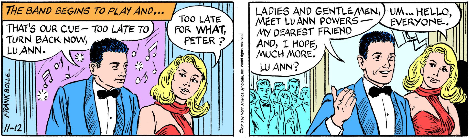 Parallel OCR: THE BAND BEGINS TO PLAY AND.. LADIES AND GENTLEMENMEET LUANN POWERS - MY DEAREST FRIEND ANDMUCH MORE. LU ANN? TOO LATE FOR WHATPETER ? EVERYONE. THAT'S OUR CUE-TOO LATE TO TURN BACK NOWLU ANN. //-12 FRANK BOLLE ©2013 by North America SyndicateInc. THE BAND BEGINS TO PLAY AND.. LADIES AND GENTLEMEN) UM... HELLOMEET LUANN POWERS - MY DEAREST FRIEND ANDI HOPEMUCH MORE. LU ANN? TOO LATE FOR WHATPETER ? EVERYONE. THAT'S OUR CUE-TOO LATE TO TURN BACK NOWLU ANN. //-12 FRANK BOLLE ©2013 by North America Syndicate