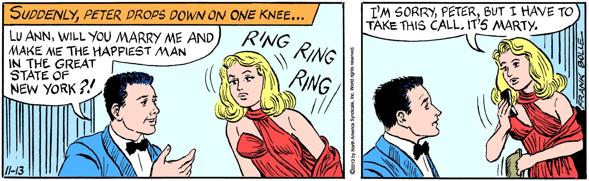Font OCR: I'M SORRYBUT I HAVE TO TAKE THIS CALLIT'S MARTY. SUDDENLYPETER DROPS DOWN ON ONE KNEE... RING RING LU ANNWILL YOU MARRY ME AND MAKE ME THE HAPPIEST MAN IN THE GREAT STATE OF NEW YORK ?! RING /l-13 O2013 by North America SyndicaleInc. World rights reserved. I'M SORRYBUT I HAVE TO TAKE THIS CALLIT'S MARTY. SUDDENLYPETER DROPS DOWN ON ONE KNEE... RING RING LU ANNWILL YOU MARRY ME AND MAKE ME THE HAPPIEST MAN IN THE GREAT STATE OF NEW YORK ?! RING /l-13 O2013 by North America SyndicaleInc. World rights reserved.