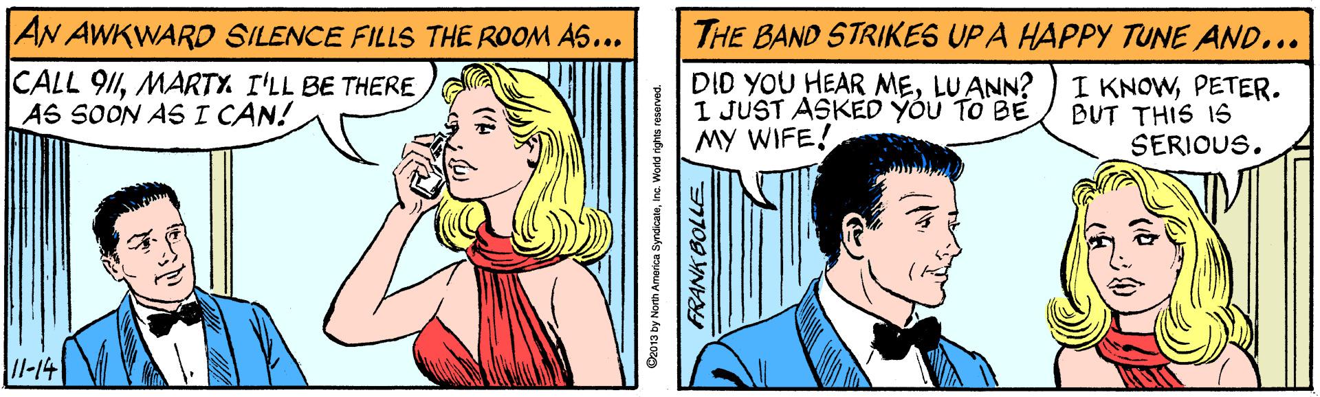Font OCR: AN AWKWARO SILENCE FILLS THE ROOM AS... THE BAND STRIKES UP A HAPPY TUNE AND... CALL 911MARTY I'LL BE THERE AS SOON AS I CAN! DID YOU HEAR MELU ANN? I JUST ASKED YÓU TO BE MY WIFE! I KNOWPETER. BUT THIS IS SERIOUS. /1-14 O2013 by North America SyndicateInc. Wodd rights reserved. AN AWKWARO SILENCE FILLS THE ROOM AS... THE BAND STRIKES UP A HAPPY TUNE AND... CALL 911MARTY I'LL BE THERE AS SOON AS I CAN! DID YOU HEAR MELU ANN? I JUST ASKED YÓU TO BE MY WIFE! I KNOWPETER. BUT THIS IS SERIOUS. /1-14 O2013 by North America SyndicateInc. Wodd rights reserved.