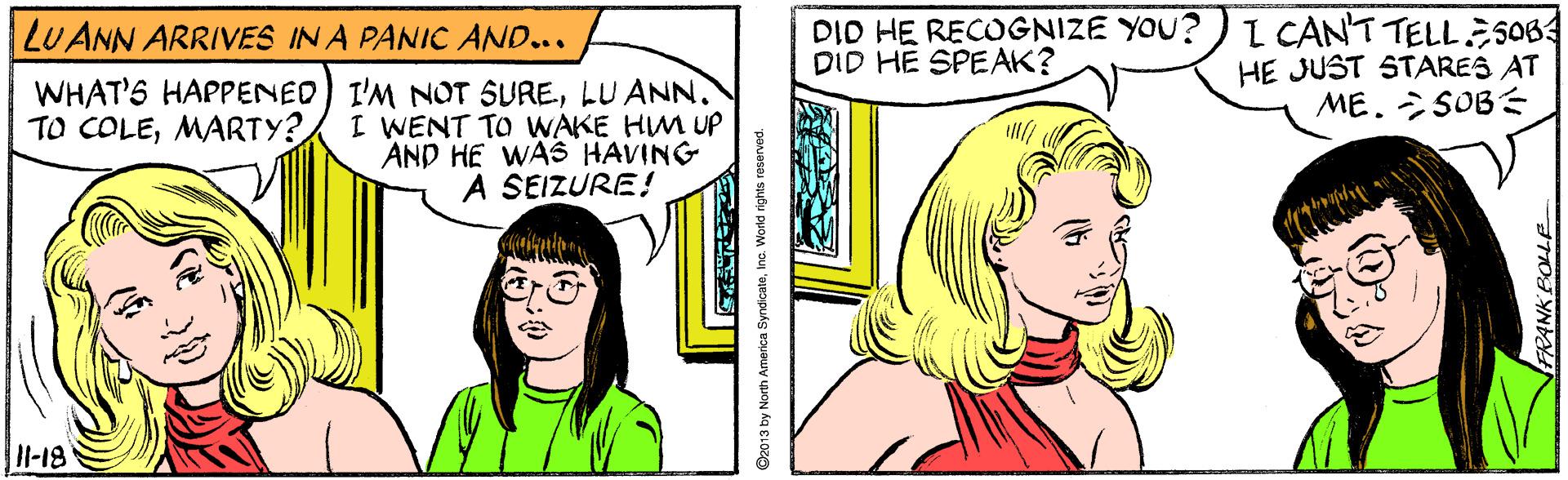 Organism OCR: DID HE RECOGNIZE YOU? DID HE SPEAK? I CANT TELL 5064 HE JUST STARES AT ME. SOBE LUANN ARRIVES IN A PANIC AND... WHAT'S HAPPENED) I'M NOT SURELU ANN. I WENT TO WAKE HM UP AND HE WASS HAVING A SEIZURE! TO COLEMARTY? l-18 D2013 by North America SyndicateInc DID HE RECOGNIZE YOU? DID HE SPEAK? I CANT TELL 5064 HE JUST STARES AT ME. SOBE LUANN ARRIVES IN A PANIC AND... WHAT'S HAPPENED) I'M NOT SURELU ANN. I WENT TO WAKE HM UP AND HE WASS HAVING A SEIZURE! TO COLEMARTY? l-18 D2013 by North America Syndicate