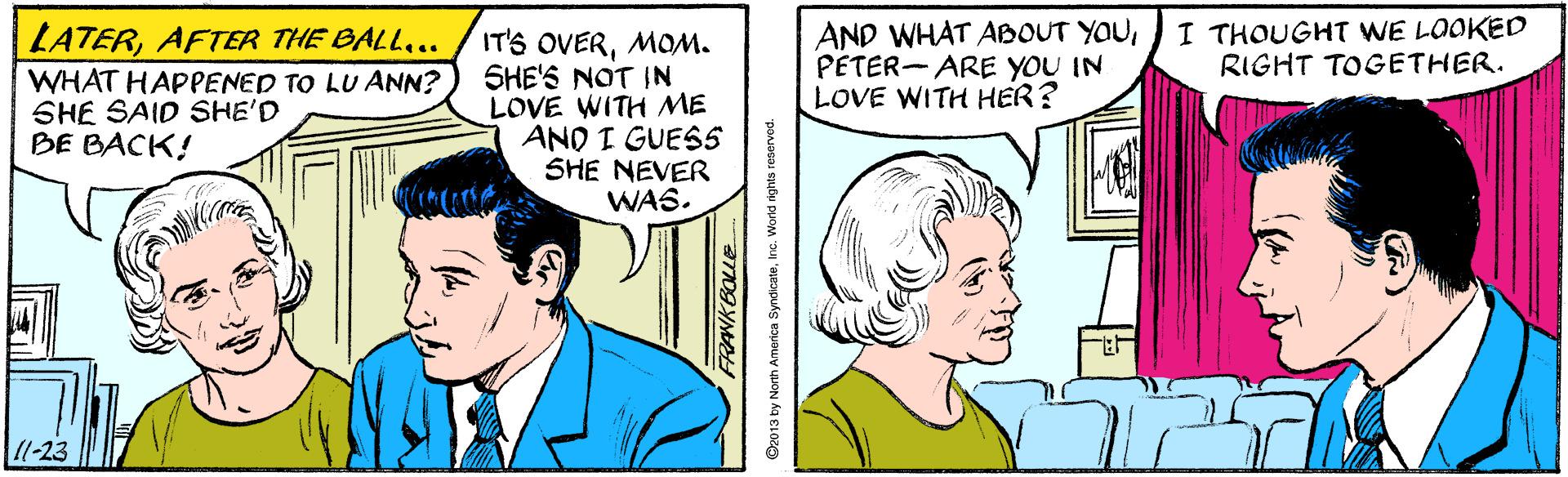 People OCR: AND WHAT ABOUT YOUPETER- ARE YOU IN LOVE WITH HER? I THOUGHT WE LOOKED RIGHT TOGETHER. LATERAFTER THE BALL.. WHAT HAPPENED TO LU ANN? SHE SAID SHE'D BE BACK! IT'S OVERMOM. SHE'S NOT IN LOVE WITH ME AND I GUES5 SHE NEVER WAS. 1l-23 RANKBOLLE 2013 by North America SyndicateIna. World ights reservod. AND WHAT ABOUT YOUPETER- ARE YOU IN LOVE WITH HER? I THOUGHT WE LOOKED RIGHT TOGETHER. LATERAFTER THE BALL.. WHAT HAPPENED TO LU ANN? SHE SAID SHE'D BE BACK! IT'S OVERMOM. SHE'S NOT IN LOVE WITH ME AND I GUES5 SHE NEVER WAS. 1l-23 RANKBOLLE 2013 by North America SyndicateIna. World ights reservod.