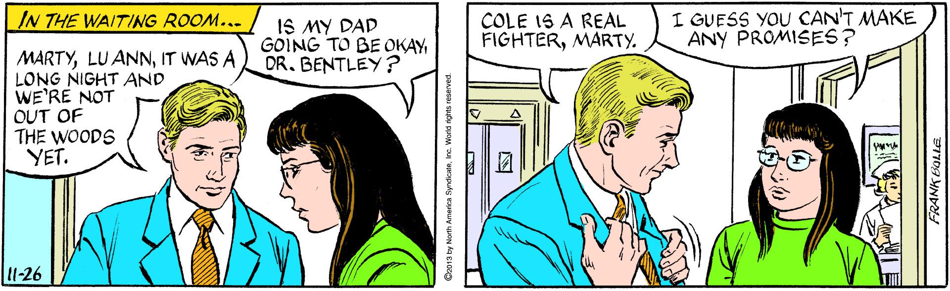 Line OCR: I GUESS YOU CAN'T MAKE ANY PROMISES? IN THE WAITING ROOM... IS MY DAD GOING TO BE OKAYDR. BENTLEY ? COLE IS A REAL FIGHTERMARTY. MARTYIT WAS A LONG NIGHT AND WE'RE NOT OUT OF THE WOODS YET. l11-26 Oz013 by North America SyndicateInc. World rights reserved. I GUESS YOU CAN'T MAKE ANY PROMISES? IN THE WAITING ROOM... IS MY DAD GOING TO BE OKAYDR. BENTLEY ? COLE IS A REAL FIGHTERMARTY. MARTYLU ANNIT WAS A LONG NIGHT AND WE'RE NOT OUT OF THE WOODS YET. l11-26 Oz013 by North America SyndicateInc. World rights reserved.