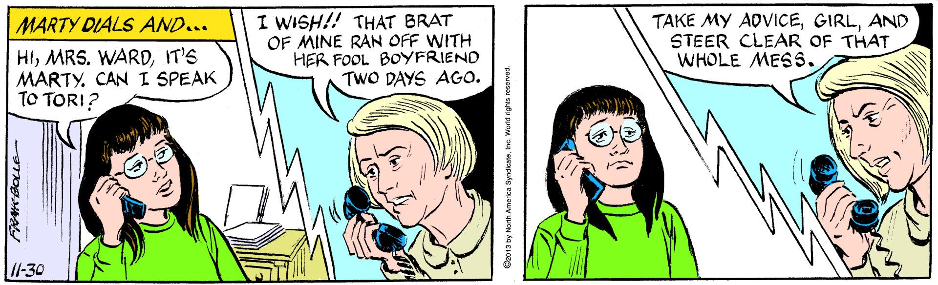 Finger OCR: MARTY DIALS AND... HIIT'S MARTY. CAN I SPEAK TO TORI? I WISH!! THAT BRAT OF MINE RAN OFF WITH HER FOOL BOYFRIEND TWO DAYS AGO. TAKE MY ADVICEAND STEER CLEAR OF THAT WHOLE MESS. /1-30 C2013 by North America SyndicateInc. World rights reserved. MARTY DIALS AND... HIMRS. WARDIT'S MARTY. CAN I SPEAK TO TORI? I WISH!! THAT BRAT OF MINE RAN OFF WITH HER FOOL BOYFRIEND TWO DAYS AGO. TAKE MY ADVICEAND STEER CLEAR OF THAT WHOLE MESS. /1-30 C2013 by North America SyndicateInc. World rights reserved.