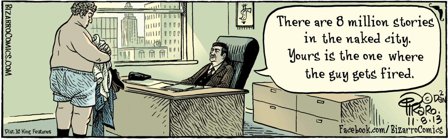 Conversation OCR: There are 8 million stories in the naked city. Yours is the one where the guy gets fired. BIZARROCOMICS.COM Facebook.com/BizarroComics I1.8.13 Dist y King Featuras There are 8 million stories in the naked city. Yours is the one where the guy gets fired. BIZARROCOMICS.COM Facebook.com/BizarroComics I1.8.13 Dist y King Featuras