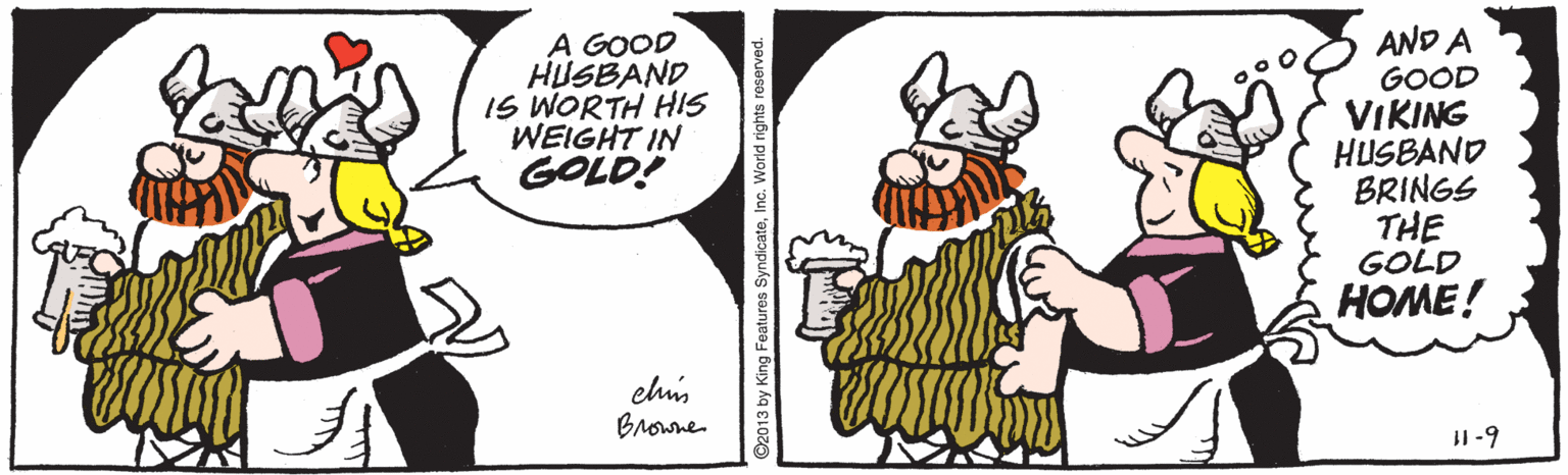 Graphics OCR: A GOOD HUSBAND IS WORTH HIS WEIGHT IN GOLD! AND A GOOD VIKING HUSBAND BRINGS THE GOLD HOME! clis Browne II-9 O2013 by King Features SyndicateInc. World rights reserved A GOOD HUSBAND IS WORTH HIS WEIGHT IN GOLD! AND A GOOD VIKING HUSBAND BRINGS THE GOLD HOME! clis Browne II-9 O2013 by King Features SyndicateInc. World rights reserved