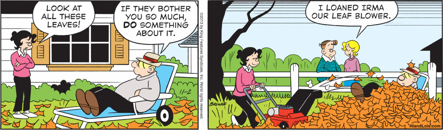 Adaptation OCR: LOOK AT ALL THESE LEAVES! IF THEY BOTHER YOU SO MUCHDO SOMETHING ABOUT IT. I LOANED IRMA OUR LEAF BLOWER. I/-2 HiandLois.com w King Features SyndicateInc. World rights reserve LOOK AT ALL THESE LEAVES! IF THEY BOTHER YOU SO MUCHDO SOMETHING ABOUT IT. I LOANED IRMA OUR LEAF BLOWER. I/-2 HiandLois.com w King Features SyndicateInc. World rights reserve