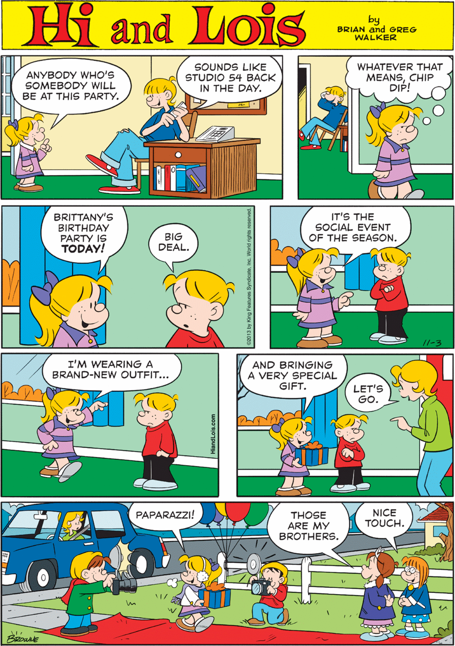 Font OCR: ANYBODY WHO'S SOMEBODY WILL BE AT THIS PARTY. SOUNDS LIKE STUDIO 54 BACK IN THE DAYWHATEVER THAT MEANSCHIP DIP! Hi Lois amd by BRIAN and GREG WALKER IT'S THE I'M WEARING A BRAND-NEW OUTFIT... BRITTANY'S BIRTHDAY PARTY IS TODAY! SOCIAL EVENT BIG DEAL. OF THE SEASON. //-3 AND BRINGING A VERY SPECIAL GIFT. NICE TOUCH. PAPARAZZI! THOSE ARE MY BROTHERS. LET'S GO. ANYBODY WHO'S SOMEBODY WILL BE AT THIS PARTY. SOUNDS LIKE STUDIO 54 BACK IN THE DAYWHATEVER THAT MEANSCHIP DIP! Hi Lois amd by BRIAN and GREG WALKER IT'S THE I'M WEARING A BRAND-NEW OUTFIT... BRITTANY'S BIRTHDAY PARTY IS TODAY! SOCIAL EVENT BIG DEAL. OF THE SEASON. //-3 AND BRINGING A VERY SPECIAL GIFT. NICE TOUCH. PAPARAZZI! THOSE ARE MY BROTHERS. LET'S GO.