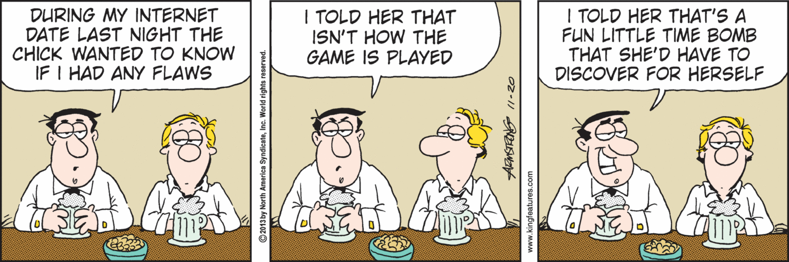 Comic book OCR: DURING MY INTERNET DATE LAST NIGHT THE CHICK WANTED TO KNOW IF I HAD ANY FLAWS I TOLD HER THAT ISN'T HOW THE GAME IS PLAYED I TOLD HER THAT'S A FUN LITTLE TIME BOMB THAT SHE'D HAVE TO DISCOVER FOR HERSELF 2013 by North America SyndicateInc. World rig www.kingfeatures.com DURING MY INTERNET DATE LAST NIGHT THE CHICK WANTED TO KNOW IF I HAD ANY FLAWS I TOLD HER THAT ISN'T HOW THE GAME IS PLAYED I TOLD HER THAT'S A FUN LITTLE TIME BOMB THAT SHE'D HAVE TO DISCOVER FOR HERSELF 2013 by North America SyndicateInc. World rig www.kingfeatures.com