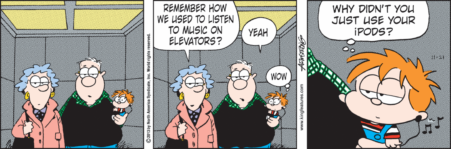 Illustration OCR: REMEMBER HOW WE USED TO LISTEN TO MUSIC ON ELEVATORS? WHY DIDN'T YOU JUST USE YOUR IPODS? YEAH WOW ©2013 by North America SyndicateInc. World rights reserved. www.kingfeatures.com REMEMBER HOW WE USED TO LISTEN TO MUSIC ON ELEVATORS? WHY DIDN'T YOU JUST USE YOUR IPODS? YEAH WOW ©2013 by North America SyndicateInc. World rights reserved. www.kingfeatures.com