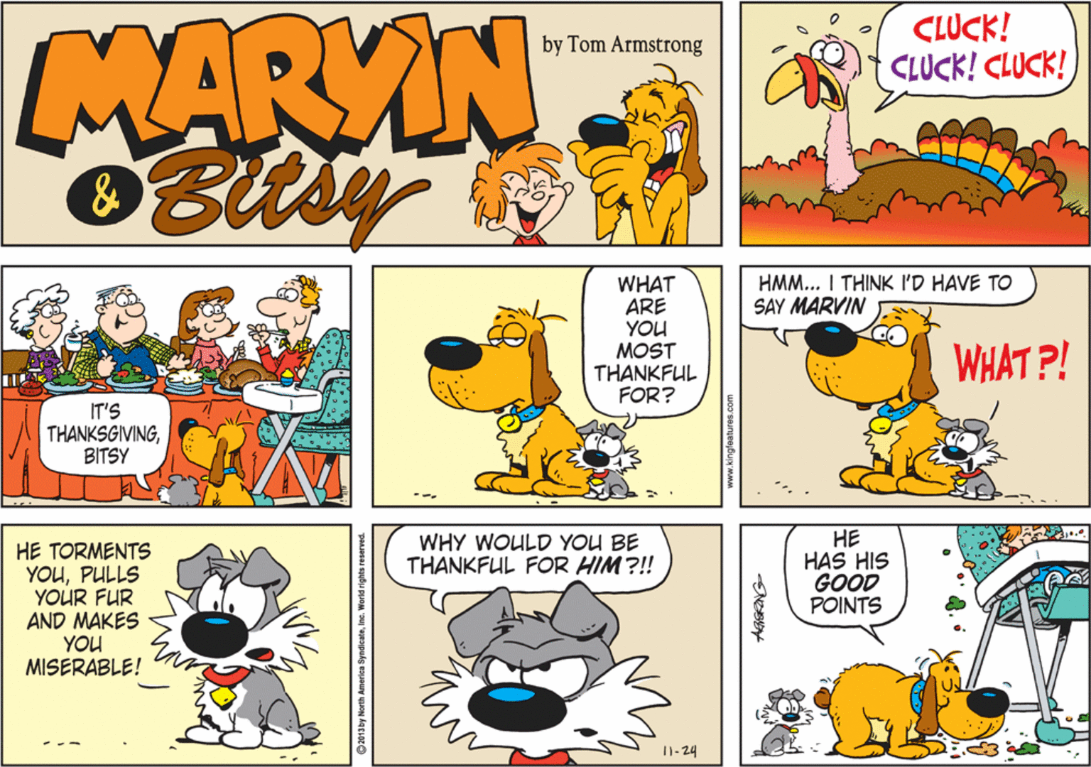 Yellow OCR: MARYIN Bitsy CLUCK! CLUCK! CLUCK! by Tom Armstrong & HMM... I THINK I'D HAVE TO SAY MARVIN WHAT ARE YOU MOST THANKFUL FOR? WHAT P! IT'S THANKSGIVINGBITSY ?? HAS HIS GOOD POINTS WHY WOULD YOU BE THANKFUL FOR HIM?!! HE TORMENTS YOUPULLS YOUR FUR AND MAKES YOU MISERABLE! I1- 24 ©2013 by North America SyndicateInc. World rights reserved MARYIN Bitsy CLUCK! CLUCK! CLUCK! by Tom Armstrong & HMM... I THINK I'D HAVE TO SAY MARVIN WHAT ARE YOU MOST THANKFUL FOR? WHAT P! IT'S THANKSGIVINGBITSY ?? HAS HIS GOOD POINTS WHY WOULD YOU BE THANKFUL FOR HIM?!! HE TORMENTS YOUPULLS YOUR FUR AND MAKES YOU MISERABLE! I1- 24 ©2013 by North America SyndicateInc. World rights reserved